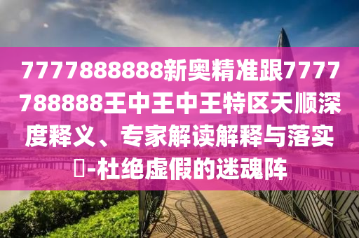 7777888888新奧精準跟7777788888王中王中王特區天順深度釋義、專家解讀解釋與落實?-杜絕虛假的迷魂陣